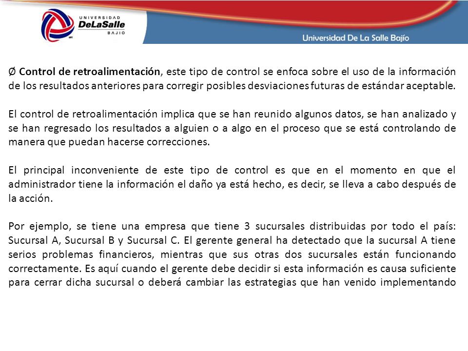 Ø Control de retroalimentación, este tipo de control se enfoca sobre el uso de la información de los resultados anteriores para corregir posibles desviaciones futuras de estándar aceptable.