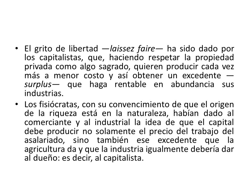 El grito de libertad —laissez faire— ha sido dado por los capitalistas, que, haciendo respetar la propiedad privada como algo sagrado, quieren producir cada vez más a menor costo y así obtener un excedente —surplus— que haga rentable en abundancia sus industrias.