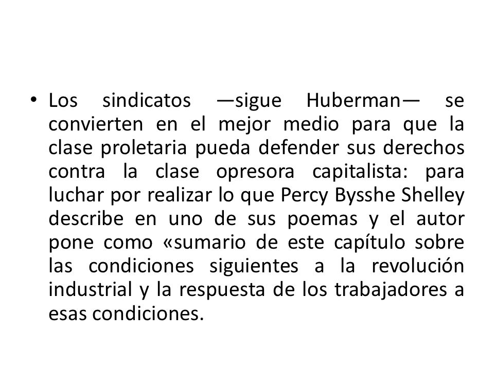 Los sindicatos —sigue Huberman— se convierten en el mejor medio para que la clase proletaria pueda defender sus derechos contra la clase opresora capitalista: para luchar por realizar lo que Percy Bysshe Shelley describe en uno de sus poemas y el autor pone como «sumario de este capítulo sobre las condiciones siguientes a la revolución industrial y la respuesta de los trabajadores a esas condiciones.