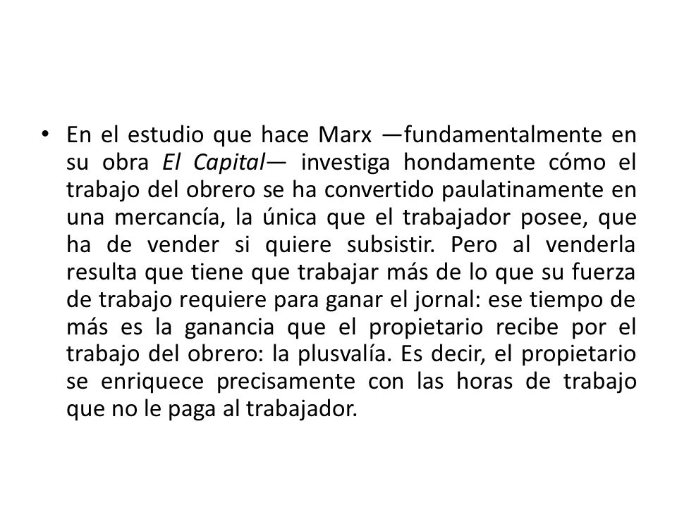 En el estudio que hace Marx —fundamentalmente en su obra El Capital— investiga hondamente cómo el trabajo del obrero se ha convertido paulatinamente en una mercancía, la única que el trabajador posee, que ha de vender si quiere subsistir.