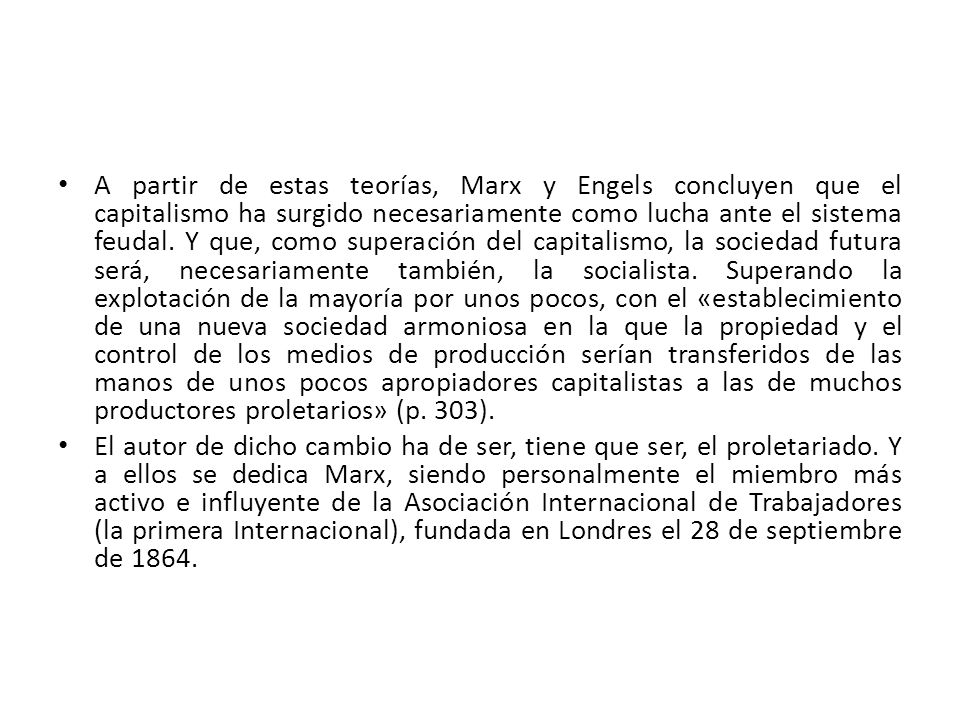 A partir de estas teorías, Marx y Engels concluyen que el capitalismo ha surgido necesariamente como lucha ante el sistema feudal. Y que, como superación del capitalismo, la sociedad futura será, necesariamente también, la socialista. Superando la explotación de la mayoría por unos pocos, con el «establecimiento de una nueva sociedad armoniosa en la que la propiedad y el control de los medios de producción serían transferidos de las manos de unos pocos apropiadores capitalistas a las de muchos productores proletarios» (p. 303).