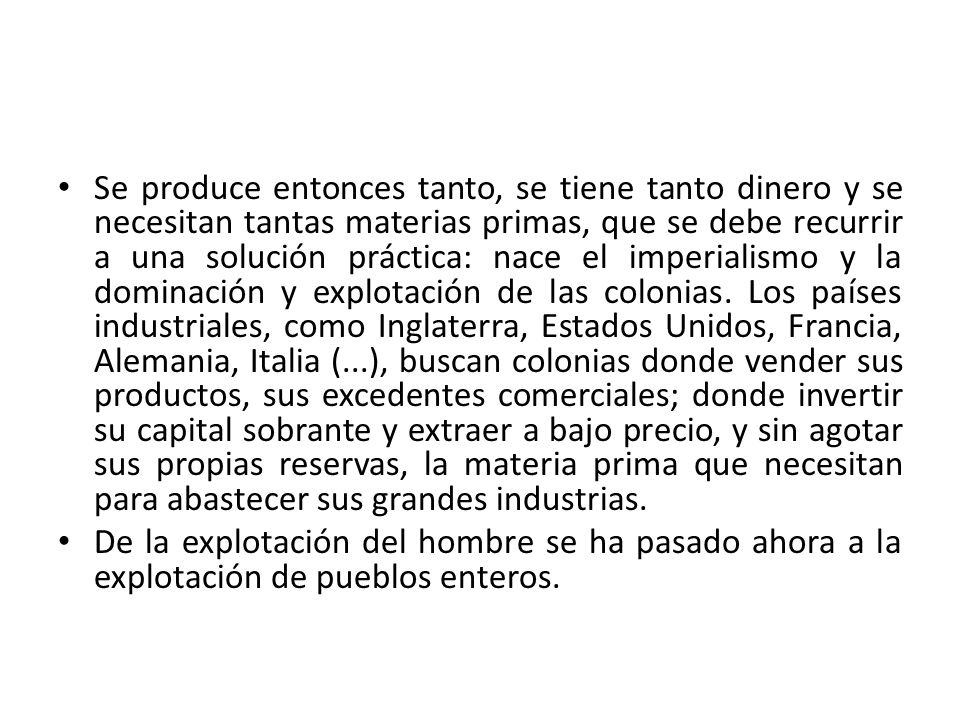 Se produce entonces tanto, se tiene tanto dinero y se necesitan tantas materias primas, que se debe recurrir a una solución práctica: nace el imperialismo y la dominación y explotación de las colonias. Los países industriales, como Inglaterra, Estados Unidos, Francia, Alemania, Italia (...), buscan colonias donde vender sus productos, sus excedentes comerciales; donde invertir su capital sobrante y extraer a bajo precio, y sin agotar sus propias reservas, la materia prima que necesitan para abastecer sus grandes industrias.