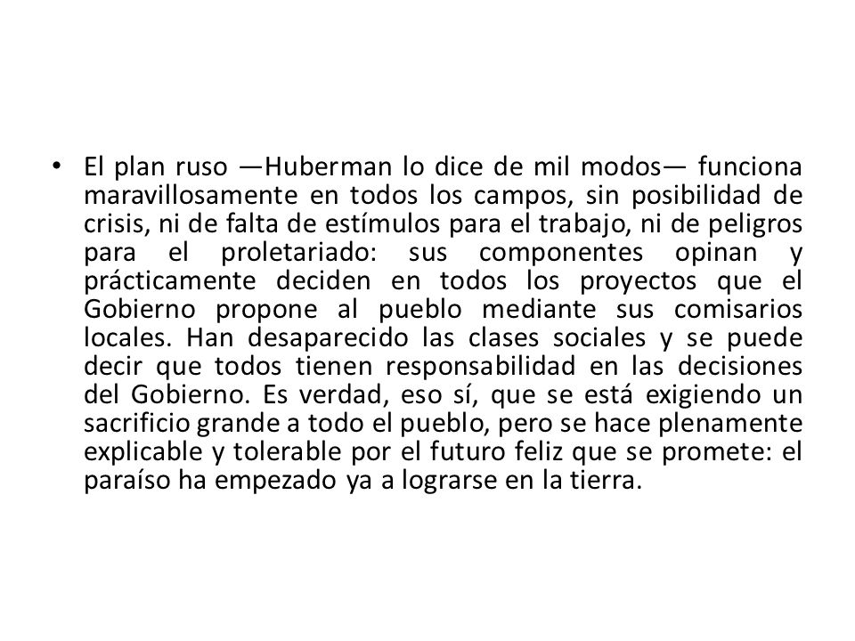 El plan ruso —Huberman lo dice de mil modos— funciona maravillosamente en todos los campos, sin posibilidad de crisis, ni de falta de estímulos para el trabajo, ni de peligros para el proletariado: sus componentes opinan y prácticamente deciden en todos los proyectos que el Gobierno propone al pueblo mediante sus comisarios locales.