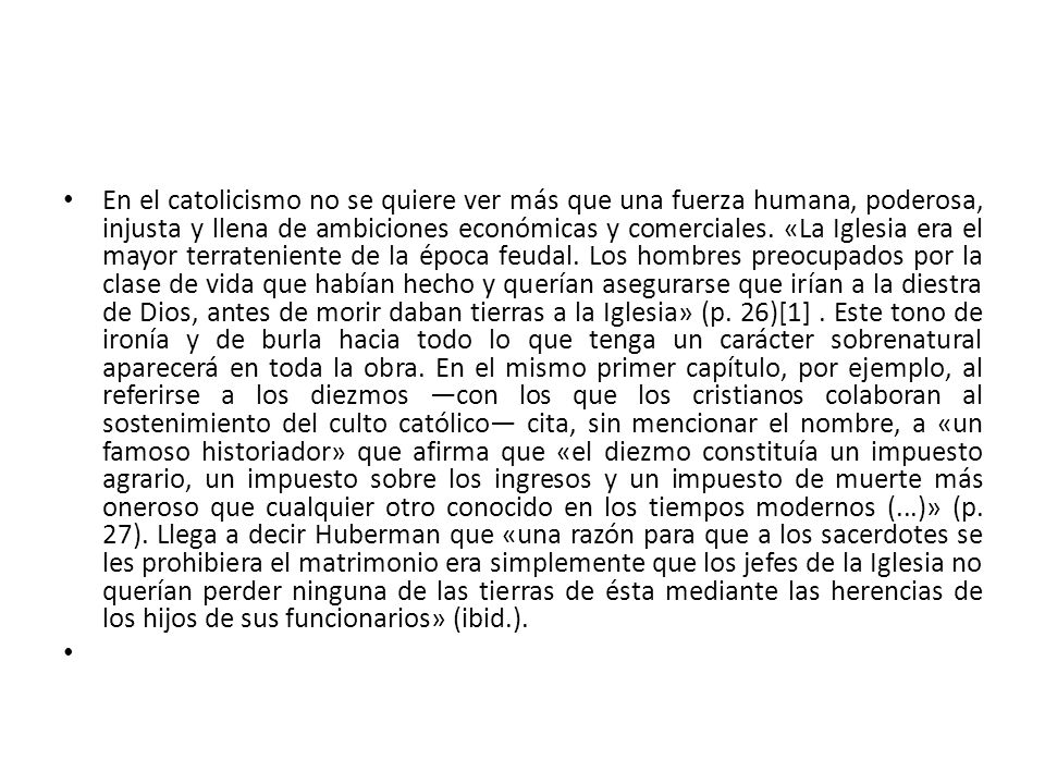 En el catolicismo no se quiere ver más que una fuerza humana, poderosa, injusta y llena de ambiciones económicas y comerciales. «La Iglesia era el mayor terrateniente de la época feudal. Los hombres preocupados por la clase de vida que habían hecho y querían asegurarse que irían a la diestra de Dios, antes de morir daban tierras a la Iglesia» (p. 26)[1] . Este tono de ironía y de burla hacia todo lo que tenga un carácter sobrenatural aparecerá en toda la obra. En el mismo primer capítulo, por ejemplo, al referirse a los diezmos —con los que los cristianos colaboran al sostenimiento del culto católico— cita, sin mencionar el nombre, a «un famoso historiador» que afirma que «el diezmo constituía un impuesto agrario, un impuesto sobre los ingresos y un impuesto de muerte más oneroso que cualquier otro conocido en los tiempos modernos (...)» (p. 27). Llega a decir Huberman que «una razón para que a los sacerdotes se les prohibiera el matrimonio era simplemente que los jefes de la Iglesia no querían perder ninguna de las tierras de ésta mediante las herencias de los hijos de sus funcionarios» (ibid.).
