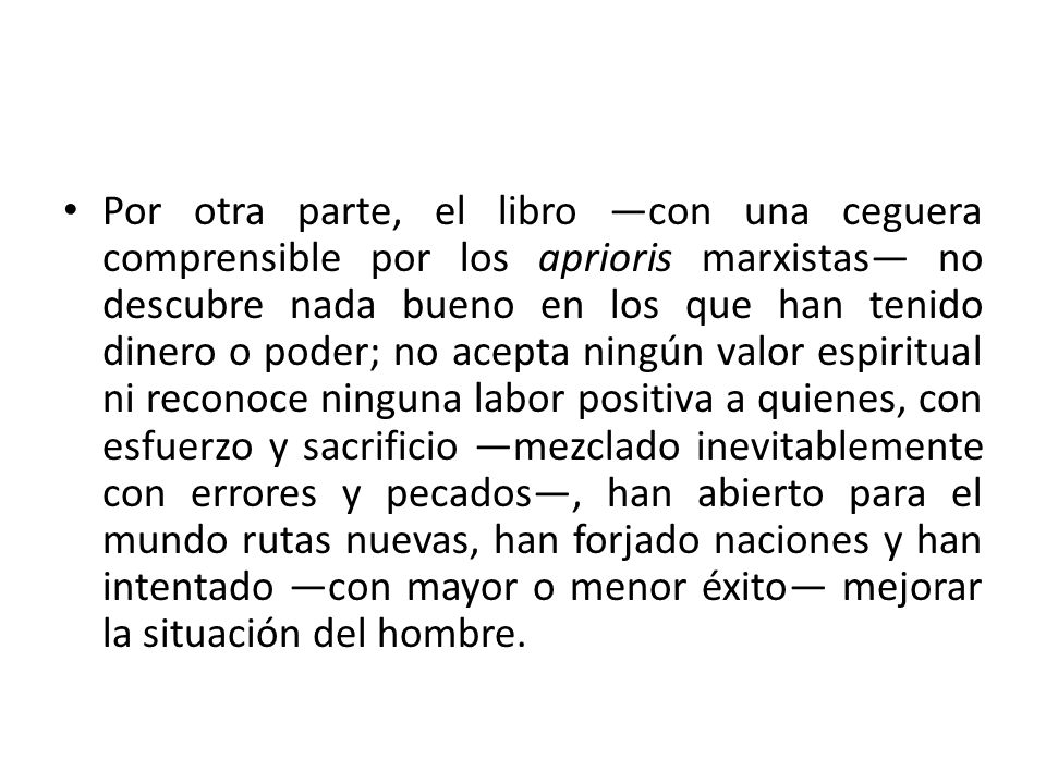 Por otra parte, el libro —con una ceguera comprensible por los aprioris marxistas— no descubre nada bueno en los que han tenido dinero o poder; no acepta ningún valor espiritual ni reconoce ninguna labor positiva a quienes, con esfuerzo y sacrificio —mezclado inevitablemente con errores y pecados—, han abierto para el mundo rutas nuevas, han forjado naciones y han intentado —con mayor o menor éxito— mejorar la situación del hombre.