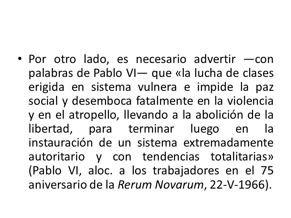 Por otro lado, es necesario advertir —con palabras de Pablo VI— que «la lucha de clases erigida en sistema vulnera e impide la paz social y desemboca fatalmente en la violencia y en el atropello, llevando a la abolición de la libertad, para terminar luego en la instauración de un sistema extremadamente autoritario y con tendencias totalitarias» (Pablo VI, aloc.