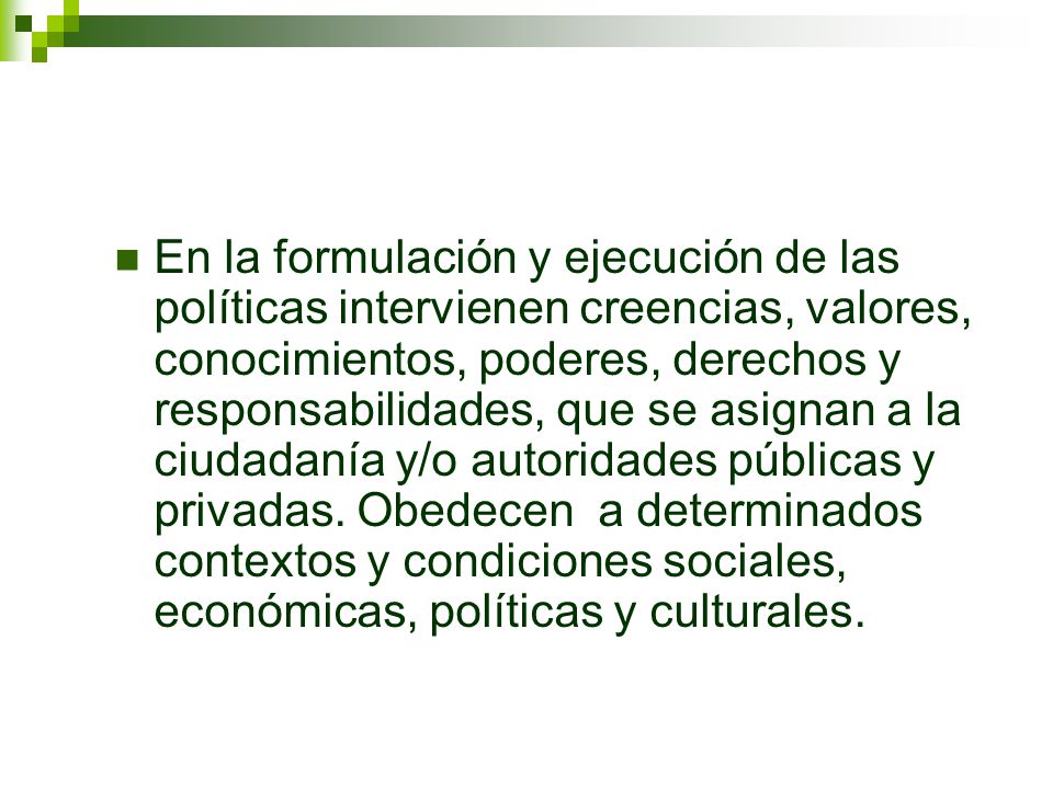 En la formulación y ejecución de las políticas intervienen creencias, valores, conocimientos, poderes, derechos y responsabilidades, que se asignan a la ciudadanía y/o autoridades públicas y privadas.