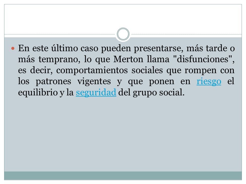 En este último caso pueden presentarse, más tarde o más temprano, lo que Merton llama disfunciones , es decir, comportamientos sociales que rompen con los patrones vigentes y que ponen en riesgo el equilibrio y la seguridad del grupo social.