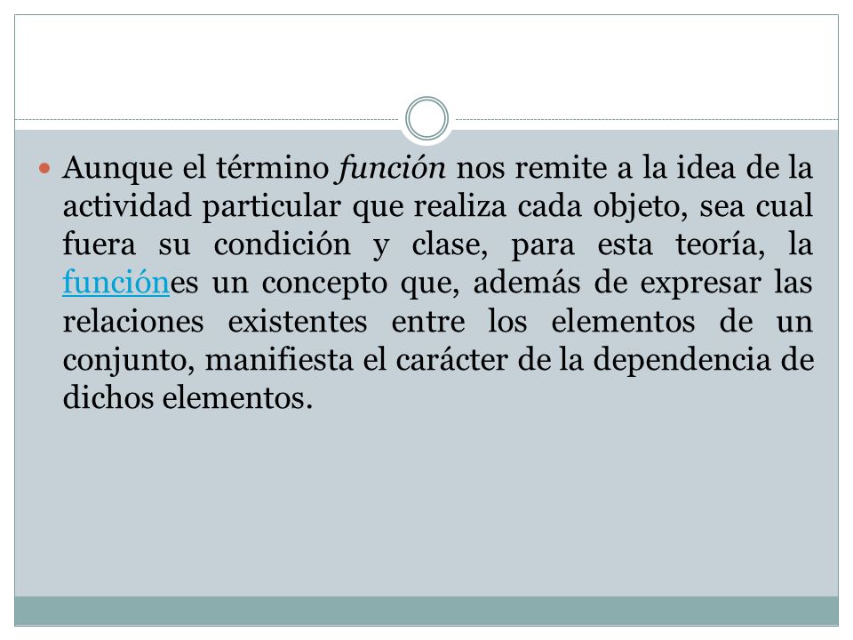 Aunque el término función nos remite a la idea de la actividad particular que realiza cada objeto, sea cual fuera su condición y clase, para esta teoría, la funciónes un concepto que, además de expresar las relaciones existentes entre los elementos de un conjunto, manifiesta el carácter de la dependencia de dichos elementos.