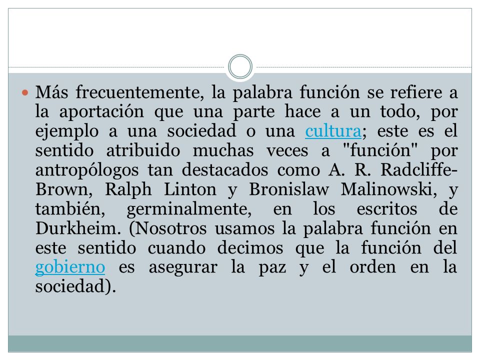 Más frecuentemente, la palabra función se refiere a la aportación que una parte hace a un todo, por ejemplo a una sociedad o una cultura; este es el sentido atribuido muchas veces a función por antropólogos tan destacados como A.
