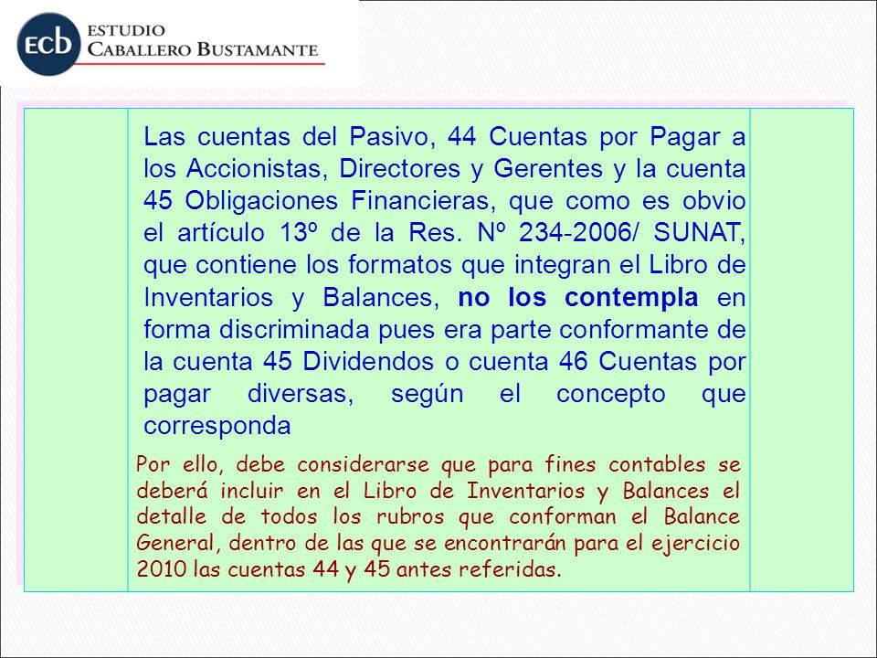 Las cuentas del Pasivo, 44 Cuentas por Pagar a los Accionistas, Directores y Gerentes y la cuenta 45 Obligaciones Financieras, que como es obvio el artículo 13º de la Res. Nº / SUNAT, que contiene los formatos que integran el Libro de Inventarios y Balances, no los contempla en forma discriminada pues era parte conformante de la cuenta 45 Dividendos o cuenta 46 Cuentas por pagar diversas, según el concepto que corresponda