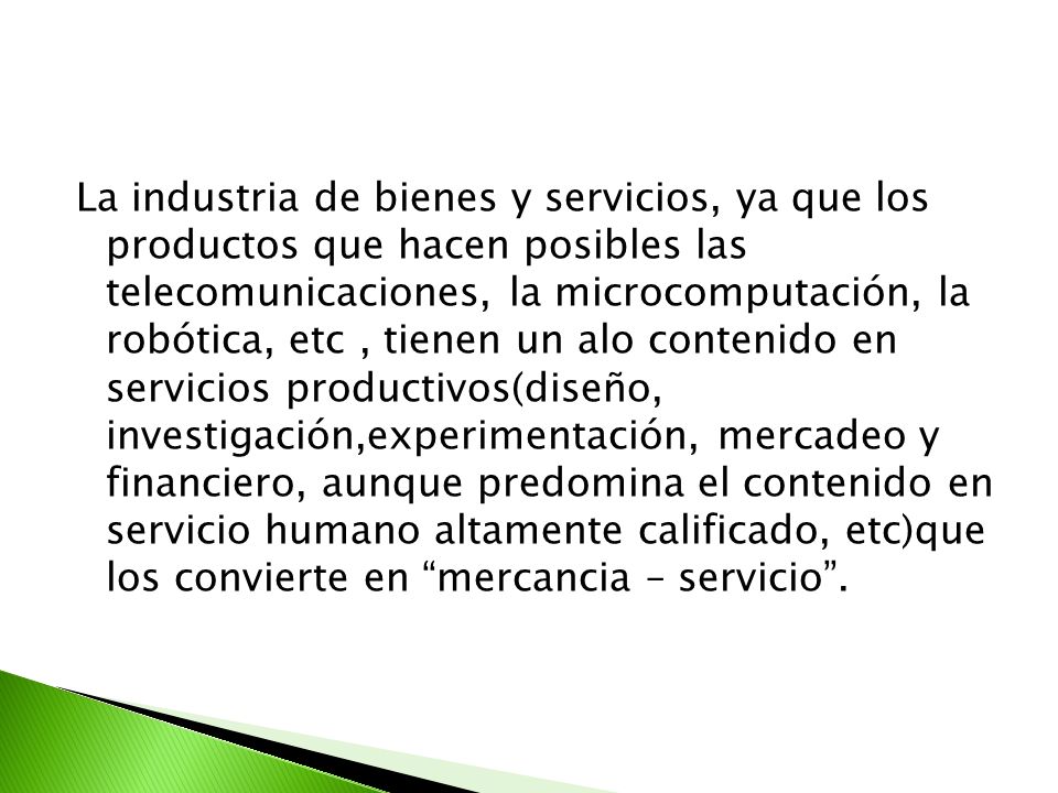 La industria de bienes y servicios, ya que los productos que hacen posibles las telecomunicaciones, la microcomputación, la robótica, etc , tienen un alo contenido en servicios productivos(diseño, investigación,experimentación, mercadeo y financiero, aunque predomina el contenido en servicio humano altamente calificado, etc)que los convierte en mercancia – servicio .