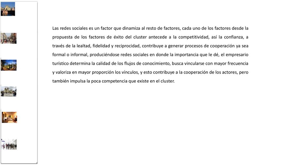 Las redes sociales es un factor que dinamiza al resto de factores, cada uno de los factores desde la propuesta de los factores de éxito del cluster antecede a la competitividad, así la confianza, a través de la lealtad, fidelidad y reciprocidad, contribuye a generar procesos de cooperación ya sea formal o informal, produciéndose redes sociales en donde la importancia que le dé, el empresario turístico determina la calidad de los flujos de conocimiento, busca vincularse con mayor frecuencia y valoriza en mayor proporción los vínculos, y esto contribuye a la cooperación de los actores, pero también impulsa la poca competencia que existe en el cluster.