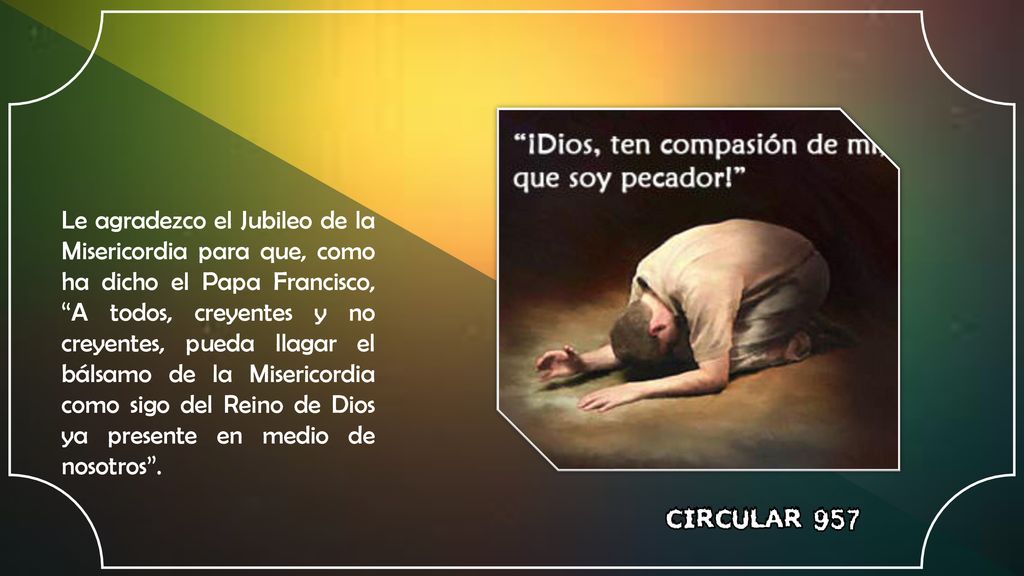 Le agradezco el Jubileo de la Misericordia para que, como ha dicho el Papa Francisco, A todos, creyentes y no creyentes, pueda llagar el bálsamo de la Misericordia como sigo del Reino de Dios ya presente en medio de nosotros .