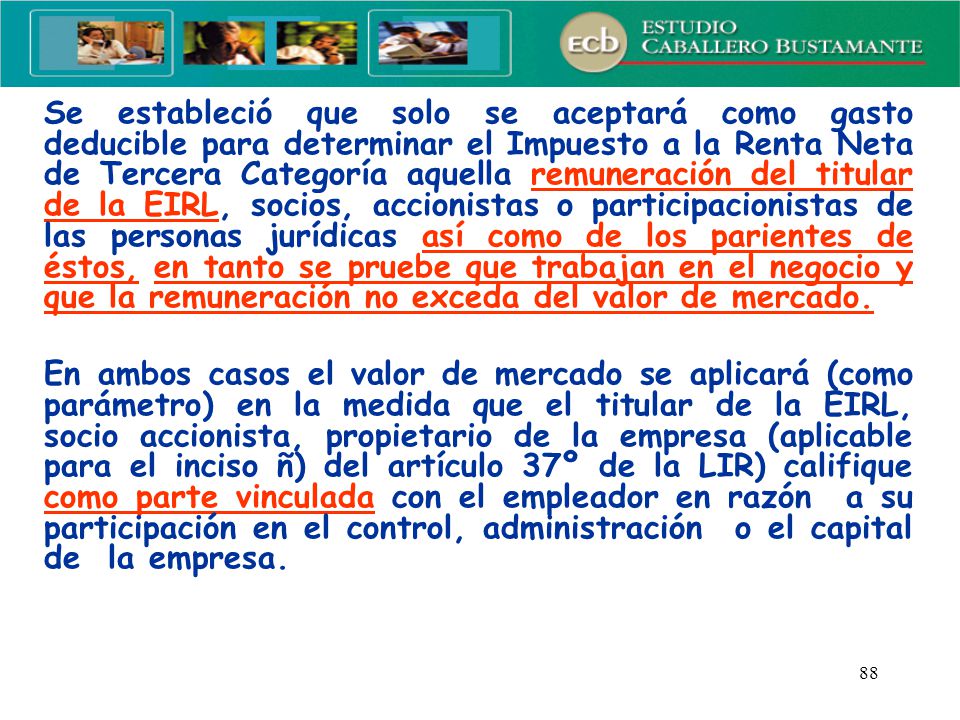 Se estableció que solo se aceptará como gasto deducible para determinar el Impuesto a la Renta Neta de Tercera Categoría aquella remuneración del titular de la EIRL, socios, accionistas o participacionistas de las personas jurídicas así como de los parientes de éstos, en tanto se pruebe que trabajan en el negocio y que la remuneración no exceda del valor de mercado.