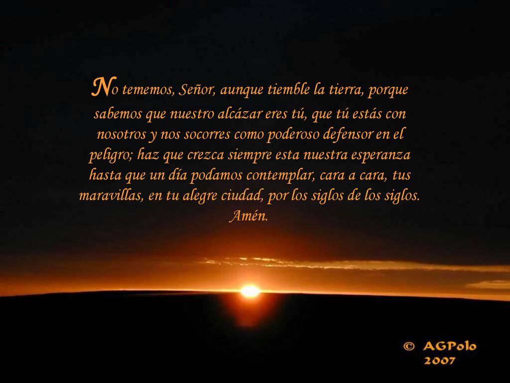 No tememos, Señor, aunque tiemble la tierra, porque sabemos que nuestro alcázar eres tú, que tú estás con nosotros y nos socorres como poderoso defensor en el peligro; haz que crezca siempre esta nuestra esperanza hasta que un día podamos contemplar, cara a cara, tus maravillas, en tu alegre ciudad, por los siglos de los siglos.