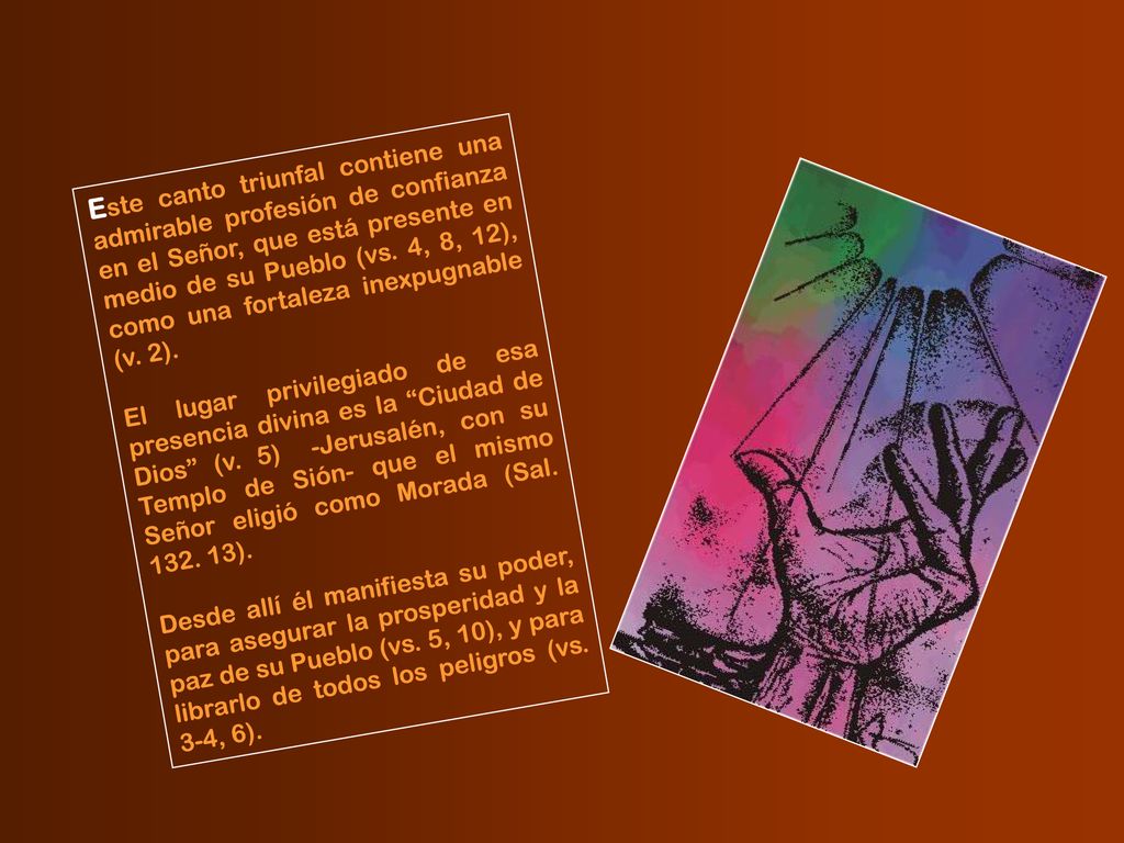 Este canto triunfal contiene una admirable profesión de confianza en el Señor, que está presente en medio de su Pueblo (vs. 4, 8, 12), como una fortaleza inexpugnable (v. 2).