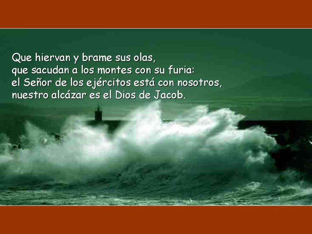 Que hiervan y brame sus olas, que sacudan a los montes con su furia: el Señor de los ejércitos está con nosotros, nuestro alcázar es el Dios de Jacob.