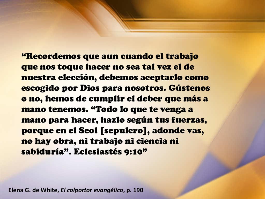 Recordemos que aun cuando el trabajo que nos toque hacer no sea tal vez el de nuestra elección, debemos aceptarlo como escogido por Dios para nosotros. Gústenos o no, hemos de cumplir el deber que más a mano tenemos. Todo lo que te venga a mano para hacer, hazlo según tus fuerzas, porque en el Seol [sepulcro], adonde vas, no hay obra, ni trabajo ni ciencia ni sabiduría . Eclesiastés 9:10