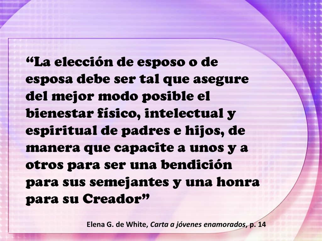 La elección de esposo o de esposa debe ser tal que asegure del mejor modo posible el bienestar físico, intelectual y espiritual de padres e hijos, de manera que capacite a unos y a otros para ser una bendición para sus semejantes y una honra para su Creador