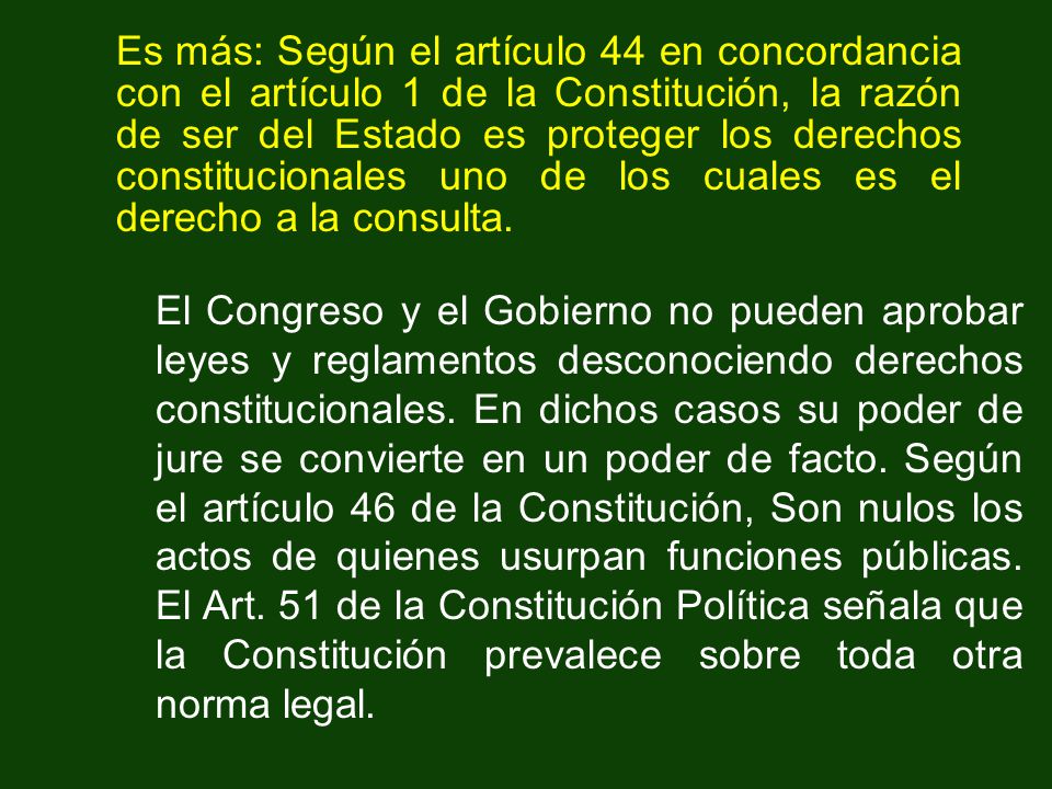 Es más: Según el artículo 44 en concordancia con el artículo 1 de la Constitución, la razón de ser del Estado es proteger los derechos constitucionales uno de los cuales es el derecho a la consulta.