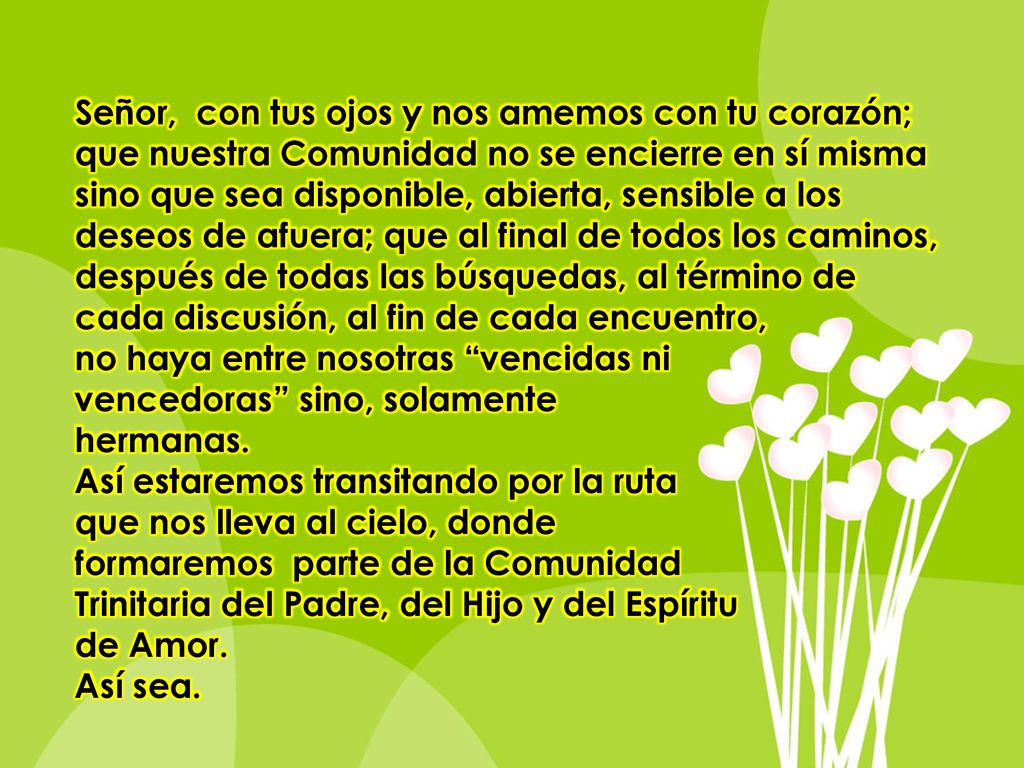 Señor, con tus ojos y nos amemos con tu corazón; que nuestra Comunidad no se encierre en sí misma sino que sea disponible, abierta, sensible a los deseos de afuera; que al final de todos los caminos, después de todas las búsquedas, al término de cada discusión, al fin de cada encuentro,
