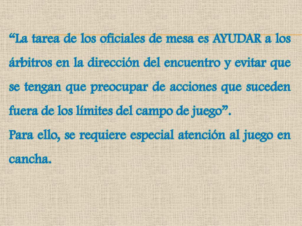 La tarea de los oficiales de mesa es AYUDAR a los árbitros en la dirección del encuentro y evitar que se tengan que preocupar de acciones que suceden fuera de los límites del campo de juego .