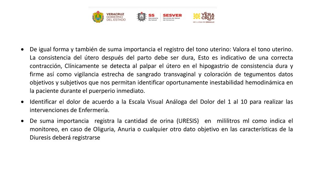 De igual forma y también de suma importancia el registro del tono uterino: Valora el tono uterino. La consistencia del útero después del parto debe ser dura, Esto es indicativo de una correcta contracción, Clínicamente se detecta al palpar el útero en el hipogastrio de consistencia dura y firme así como vigilancia estrecha de sangrado transvaginal y coloración de tegumentos datos objetivos y subjetivos que nos permitan identificar oportunamente inestabilidad hemodinámica en la paciente durante el puerperio inmediato.