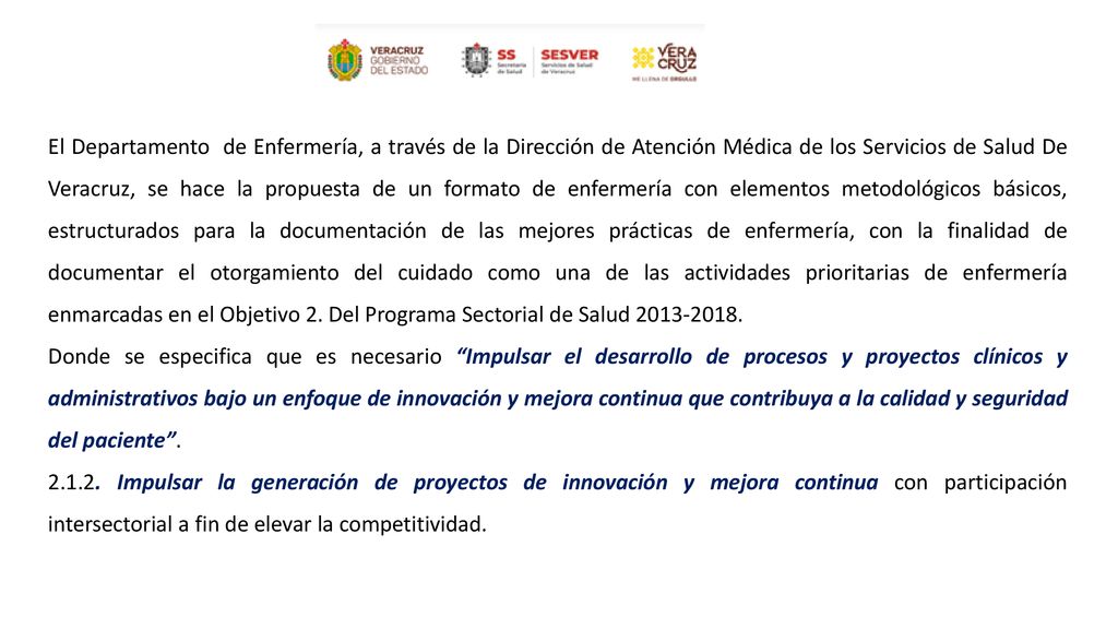 El Departamento de Enfermería, a través de la Dirección de Atención Médica de los Servicios de Salud De Veracruz, se hace la propuesta de un formato de enfermería con elementos metodológicos básicos, estructurados para la documentación de las mejores prácticas de enfermería, con la finalidad de documentar el otorgamiento del cuidado como una de las actividades prioritarias de enfermería enmarcadas en el Objetivo 2. Del Programa Sectorial de Salud