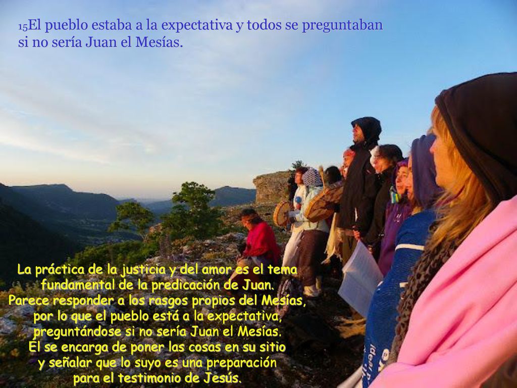 15El pueblo estaba a la expectativa y todos se preguntaban si no sería Juan el Mesías.
