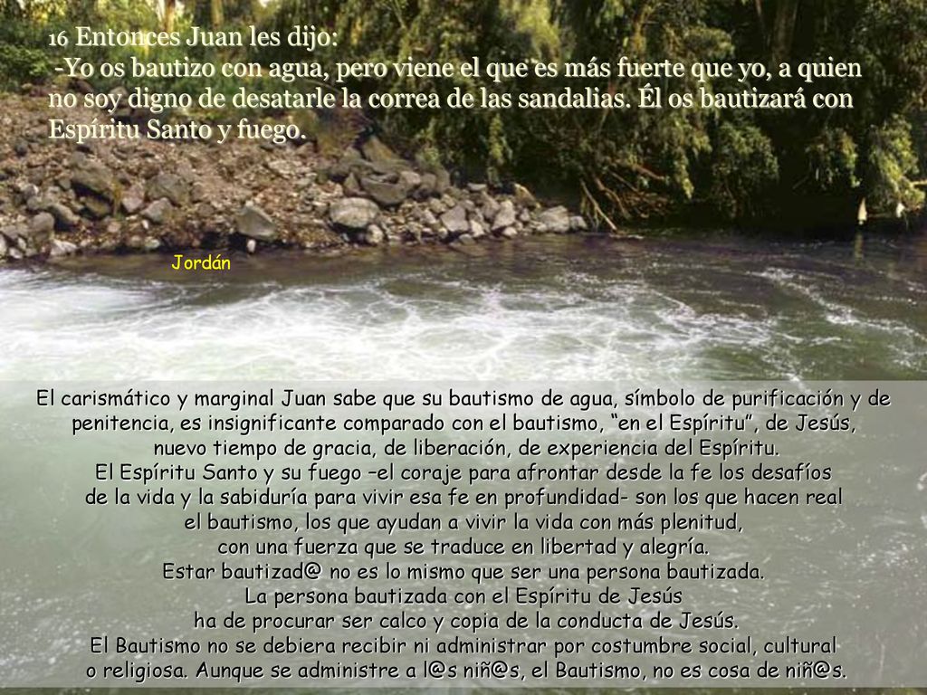 16 Entonces Juan les dijo: -Yo os bautizo con agua, pero viene el que es más fuerte que yo, a quien no soy digno de desatarle la correa de las sandalias. Él os bautizará con Espíritu Santo y fuego.