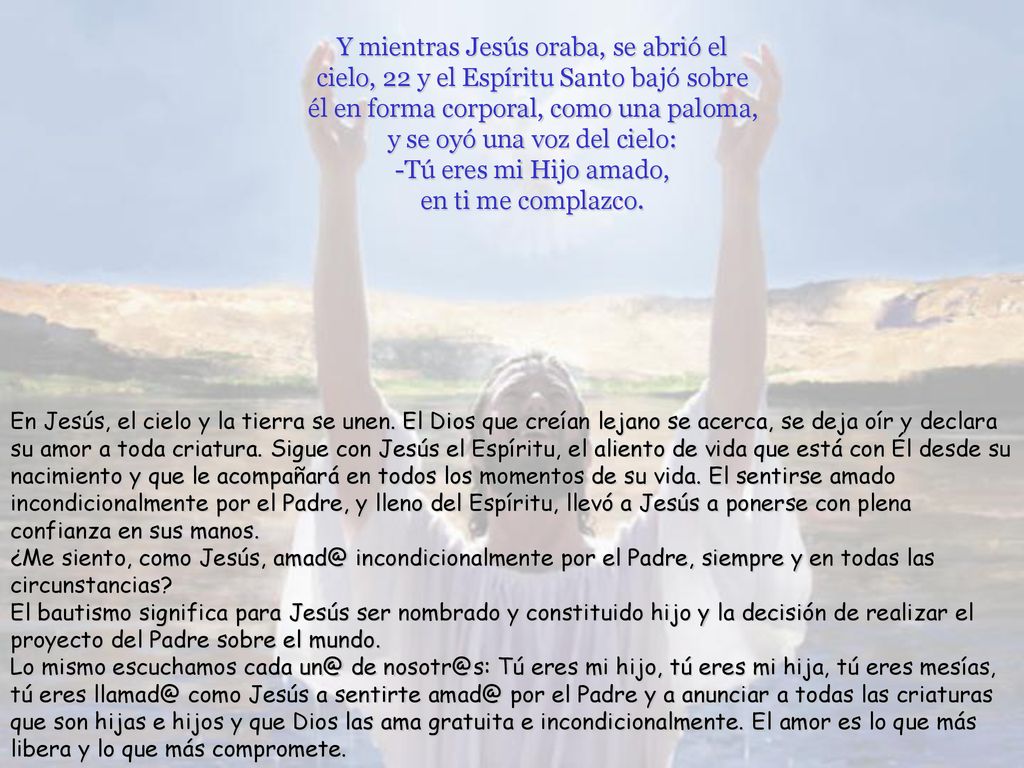 Y mientras Jesús oraba, se abrió el cielo, 22 y el Espíritu Santo bajó sobre él en forma corporal, como una paloma, y se oyó una voz del cielo: -Tú eres mi Hijo amado, en ti me complazco.