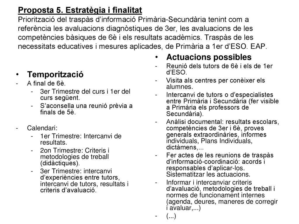Proposta 5. Estratègia i finalitat Priorització del traspàs d’informació Primària-Secundària tenint com a referència les avaluacions diagnòstiques de 3er, les avaluacions de les competències bàsiques de 6è i els resultats acadèmics. Traspàs de les necessitats educatives i mesures aplicades, de Primària a 1er d’ESO. EAP.