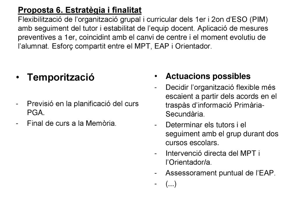 Proposta 6. Estratègia i finalitat Flexibilització de l’organització grupal i curricular dels 1er i 2on d’ESO (PIM) amb seguiment del tutor i estabilitat de l’equip docent. Aplicació de mesures preventives a 1er, coincidint amb el canvi de centre i el moment evolutiu de l’alumnat. Esforç compartit entre el MPT, EAP i Orientador.