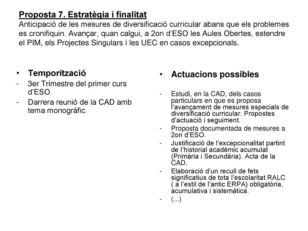Proposta 7. Estratègia i finalitat Anticipació de les mesures de diversificació curricular abans que els problemes es cronifiquin. Avançar, quan calgui, a 2on d’ESO les Aules Obertes, estendre el PIM, els Projectes Singulars i les UEC en casos excepcionals.