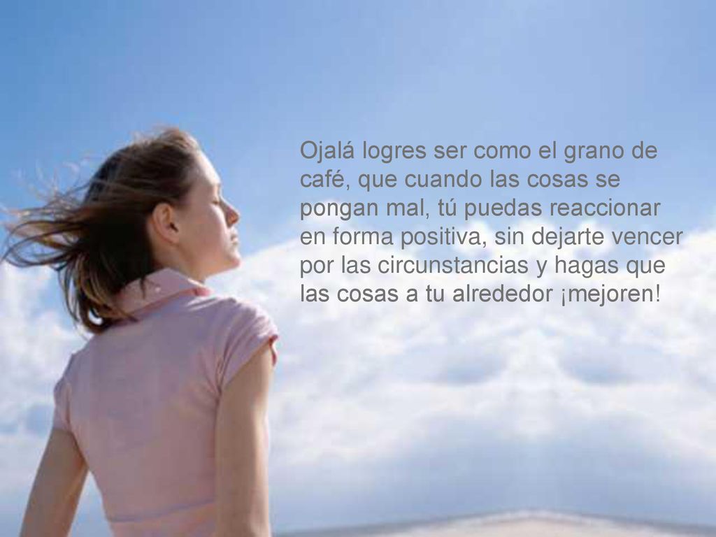 Ojalá logres ser como el grano de café, que cuando las cosas se pongan mal, tú puedas reaccionar en forma positiva, sin dejarte vencer por las circunstancias y hagas que las cosas a tu alrededor ¡mejoren!
