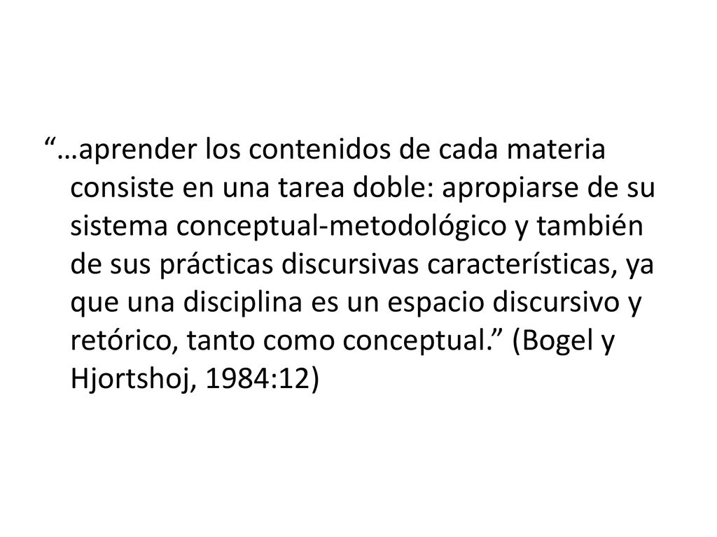…aprender los contenidos de cada materia consiste en una tarea doble: apropiarse de su sistema conceptual-metodológico y también de sus prácticas discursivas características, ya que una disciplina es un espacio discursivo y retórico, tanto como conceptual. (Bogel y Hjortshoj, 1984:12)