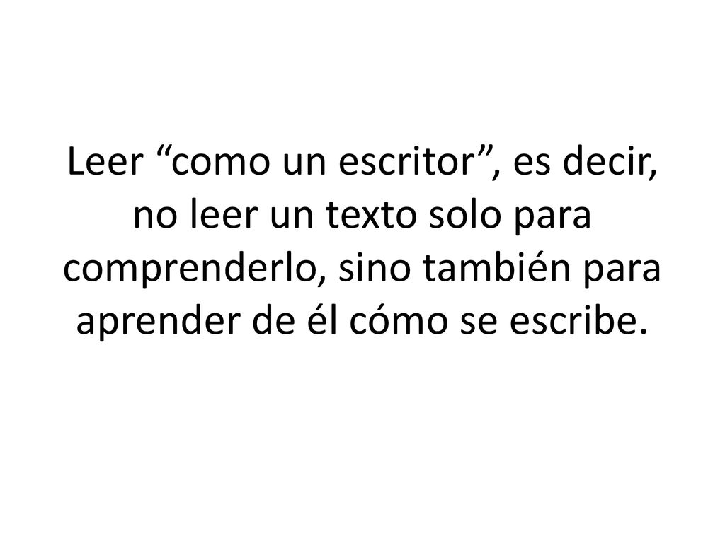Leer como un escritor , es decir, no leer un texto solo para comprenderlo, sino también para aprender de él cómo se escribe.