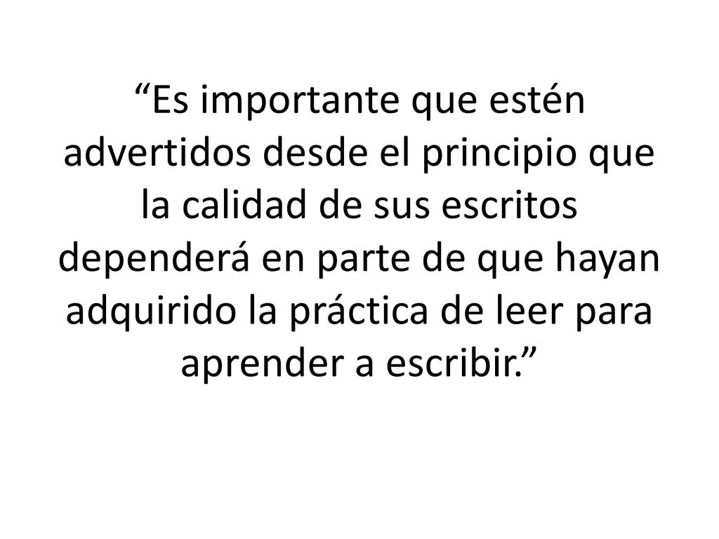 Es importante que estén advertidos desde el principio que la calidad de sus escritos dependerá en parte de que hayan adquirido la práctica de leer para aprender a escribir.