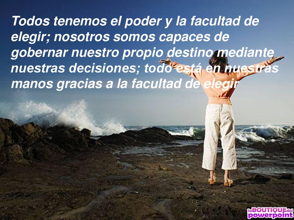 Todos tenemos el poder y la facultad de elegir; nosotros somos capaces de gobernar nuestro propio destino mediante nuestras decisiones; todo está en nuestras manos gracias a la facultad de elegir