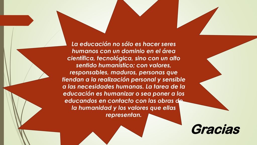 La educación no sólo es hacer seres humanos con un dominio en el área científica, tecnológica, sino con un alto sentido humanístico; con valores, responsables, maduros, personas que tiendan a la realización personal y sensible a las necesidades humanas. La tarea de la educación es humanizar o sea poner a los educandos en contacto con las obras de la humanidad y los valores que ellas representan.