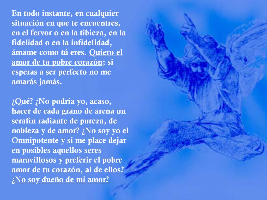 En todo instante, en cualquier situación en que te encuentres, en el fervor o en la tibieza, en la fidelidad o en la infidelidad, ámame como tú eres. Quiero el amor de tu pobre corazón; si esperas a ser perfecto no me amarás jamás.