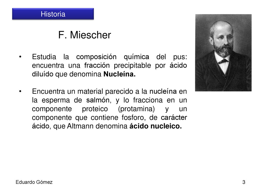 Historia F. Miescher. Estudia la composición química del pus: encuentra una fracción precipitable por ácido diluído que denomina Nucleína.
