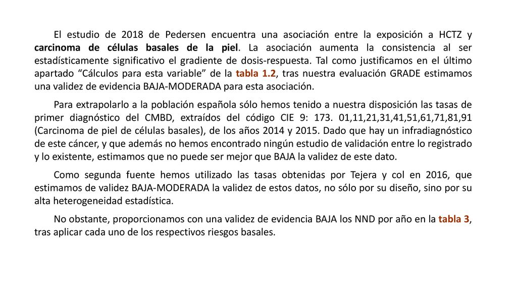 El estudio de 2018 de Pedersen encuentra una asociación entre la exposición a HCTZ y carcinoma de células basales de la piel. La asociación aumenta la consistencia al ser estadísticamente significativo el gradiente de dosis-respuesta. Tal como justificamos en el último apartado Cálculos para esta variable de la tabla 1.2, tras nuestra evaluación GRADE estimamos una validez de evidencia BAJA-MODERADA para esta asociación.
