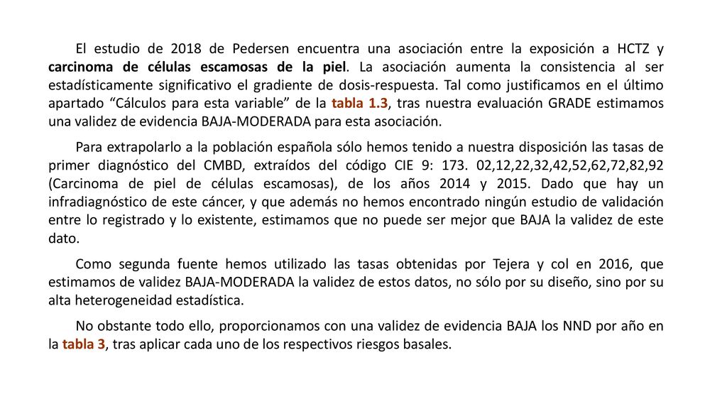 El estudio de 2018 de Pedersen encuentra una asociación entre la exposición a HCTZ y carcinoma de células escamosas de la piel. La asociación aumenta la consistencia al ser estadísticamente significativo el gradiente de dosis-respuesta. Tal como justificamos en el último apartado Cálculos para esta variable de la tabla 1.3, tras nuestra evaluación GRADE estimamos una validez de evidencia BAJA-MODERADA para esta asociación.