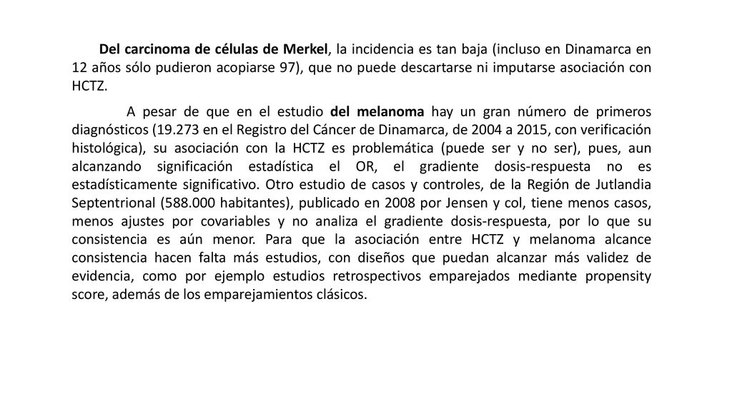 Del carcinoma de células de Merkel, la incidencia es tan baja (incluso en Dinamarca en 12 años sólo pudieron acopiarse 97), que no puede descartarse ni imputarse asociación con HCTZ.