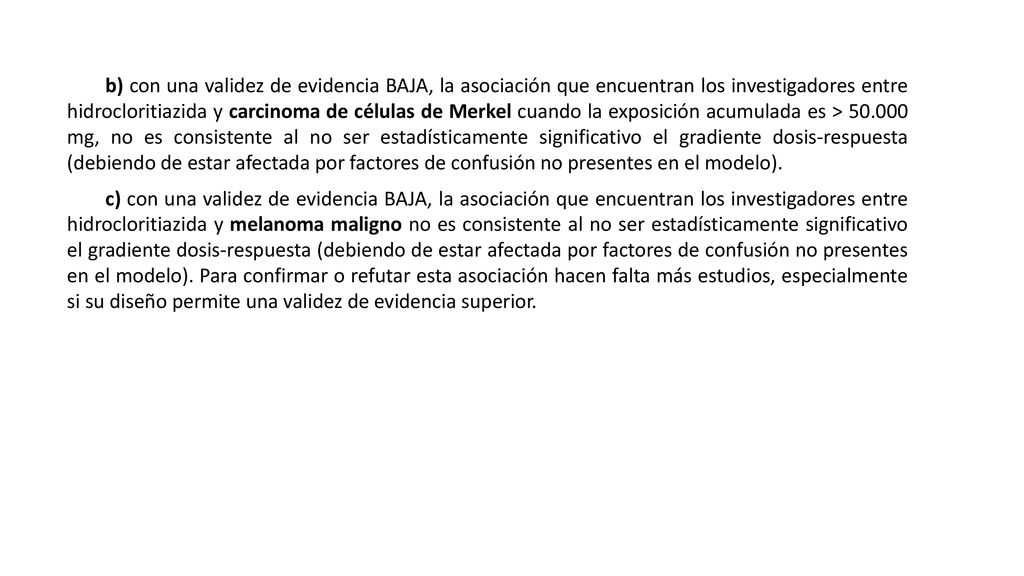 b) con una validez de evidencia BAJA, la asociación que encuentran los investigadores entre hidrocloritiazida y carcinoma de células de Merkel cuando la exposición acumulada es > mg, no es consistente al no ser estadísticamente significativo el gradiente dosis-respuesta (debiendo de estar afectada por factores de confusión no presentes en el modelo).