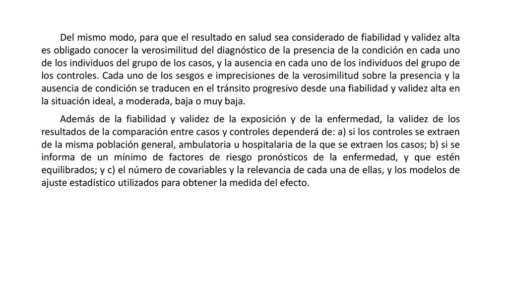 Del mismo modo, para que el resultado en salud sea considerado de fiabilidad y validez alta es obligado conocer la verosimilitud del diagnóstico de la presencia de la condición en cada uno de los individuos del grupo de los casos, y la ausencia en cada uno de los individuos del grupo de los controles. Cada uno de los sesgos e imprecisiones de la verosimilitud sobre la presencia y la ausencia de condición se traducen en el tránsito progresivo desde una fiabilidad y validez alta en la situación ideal, a moderada, baja o muy baja.