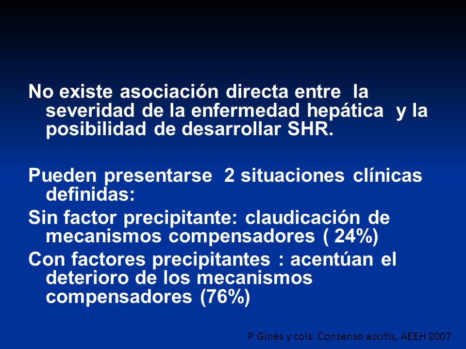 No existe asociación directa entre la severidad de la enfermedad hepática y la posibilidad de desarrollar SHR. Pueden presentarse 2 situaciones clínicas definidas: Sin factor precipitante: claudicación de mecanismos compensadores ( 24%) Con factores precipitantes : acentúan el deterioro de los mecanismos compensadores (76%)