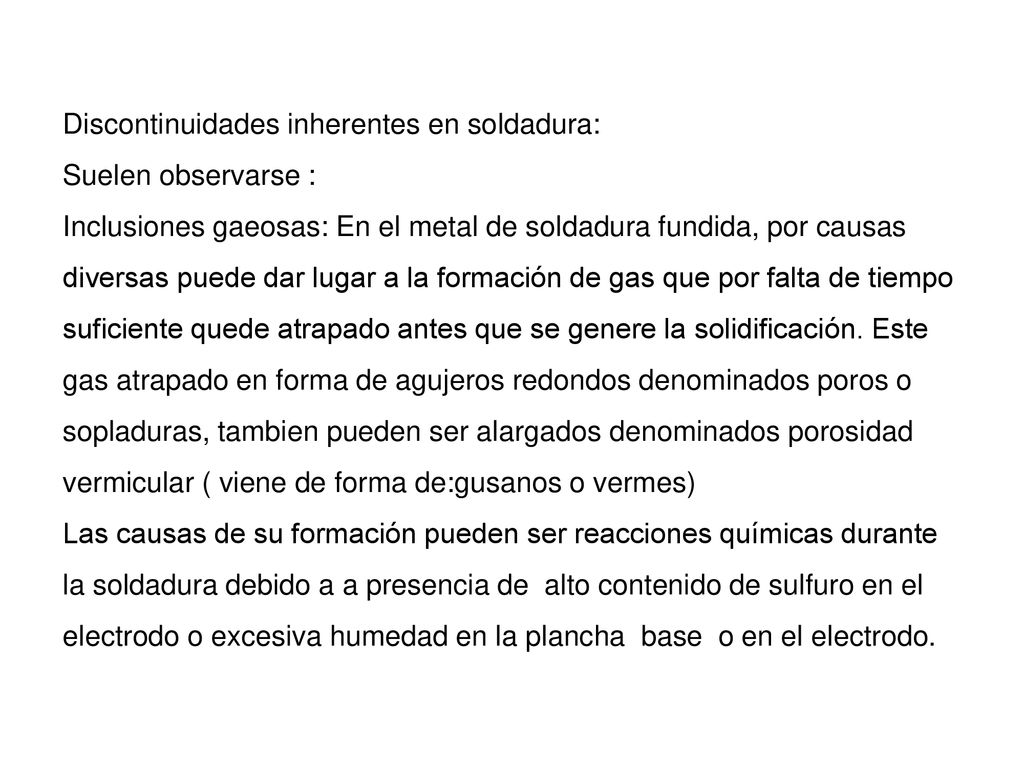 Discontinuidades inherentes en soldadura: Suelen observarse : Inclusiones gaeosas: En el metal de soldadura fundida, por causas diversas puede dar lugar a la formación de gas que por falta de tiempo suficiente quede atrapado antes que se genere la solidificación.